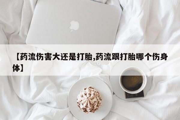 堕胎药购买微信【药流伤害大还是打胎,药流跟打胎哪个伤身体】