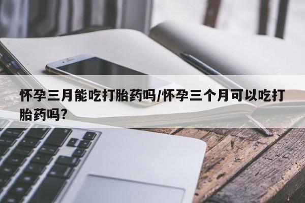 堕胎药购买微信怀孕三月能吃打胎药吗/怀孕三个月可以吃打胎药吗?