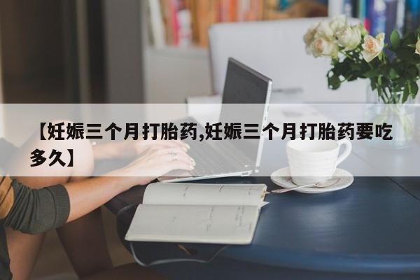 堕胎药购买微信【妊娠三个月打胎药,妊娠三个月打胎药要吃多久】