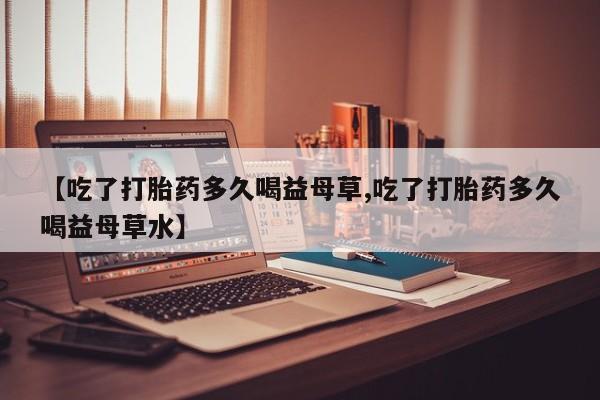 堕胎药购买微信【吃了打胎药多久喝益母草,吃了打胎药多久喝益母草水】