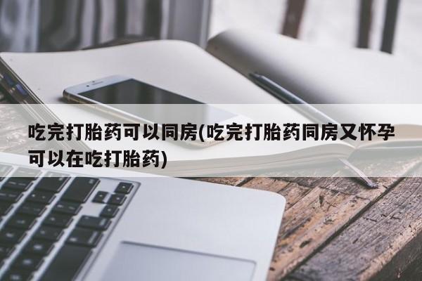 堕胎药购买微信吃完打胎药可以同房(吃完打胎药同房又怀孕可以在吃打胎药)