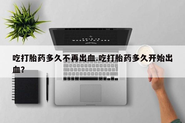 堕胎药购买微信吃打胎药多久不再出血.吃打胎药多久开始出血？