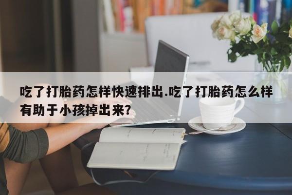 堕胎药购买微信吃了打胎药怎样快速排出.吃了打胎药怎么样有助于小孩掉出来？