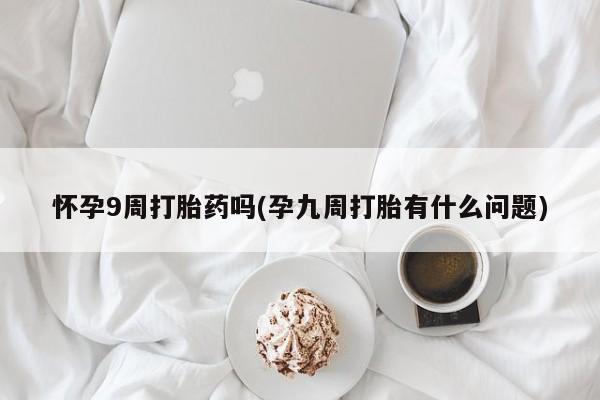 堕胎药购买微信怀孕9周打胎药吗(孕九周打胎有什么问题)
