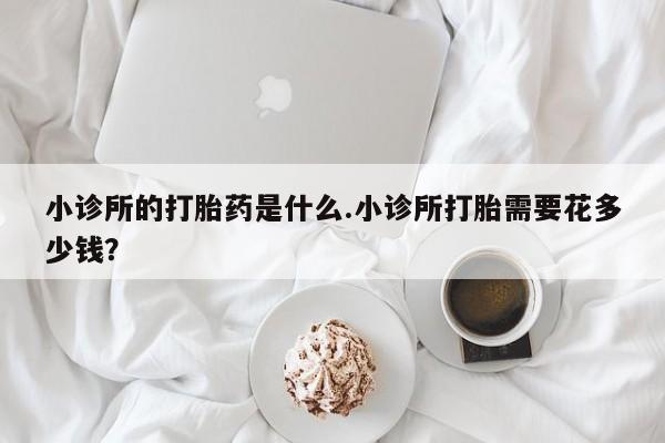 堕胎药购买微信小诊所的打胎药是什么.小诊所打胎需要花多少钱？