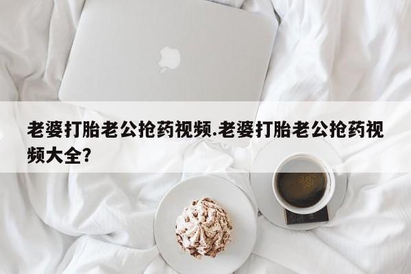 堕胎药购买微信老婆打胎老公抢药视频.老婆打胎老公抢药视频大全？