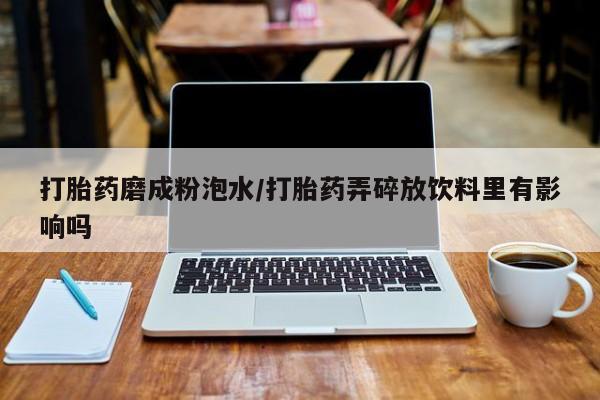 堕胎药购买微信打胎药磨成粉泡水/打胎药弄碎放饮料里有影响吗