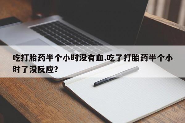 堕胎药购买微信吃打胎药半个小时没有血.吃了打胎药半个小时了没反应？