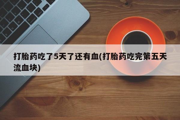 堕胎药购买微信打胎药吃了5天了还有血(打胎药吃完第五天流血块)