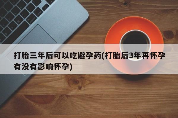 堕胎药购买微信打胎三年后可以吃避孕药(打胎后3年再怀孕有没有影响怀孕)