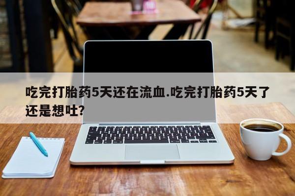 堕胎药购买微信吃完打胎药5天还在流血.吃完打胎药5天了还是想吐？