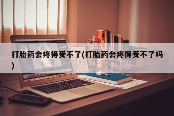 堕胎药购买微信打胎药会疼得受不了(打胎药会疼得受不了吗)