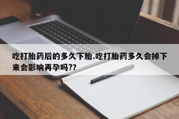 堕胎药购买微信吃打胎药后的多久下胎.吃打胎药多久会掉下来会影响再孕吗?？
