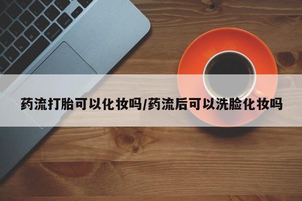堕胎药购买微信药流打胎可以化妆吗/药流后可以洗脸化妆吗