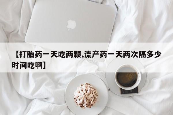 堕胎药购买微信【打胎药一天吃两颗,流产药一天两次隔多少时间吃啊】