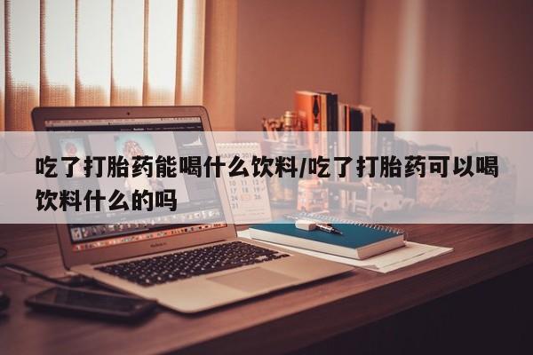 堕胎药购买微信吃了打胎药能喝什么饮料/吃了打胎药可以喝饮料什么的吗