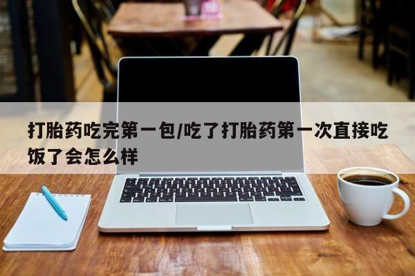 堕胎药购买微信打胎药吃完第一包/吃了打胎药第一次直接吃饭了会怎么样
