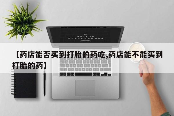 堕胎药购买微信【药店能否买到打胎的药吃,药店能不能买到打胎的药】