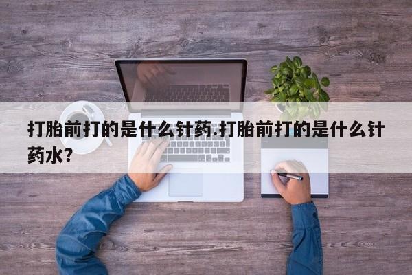 堕胎药购买微信打胎前打的是什么针药.打胎前打的是什么针药水？