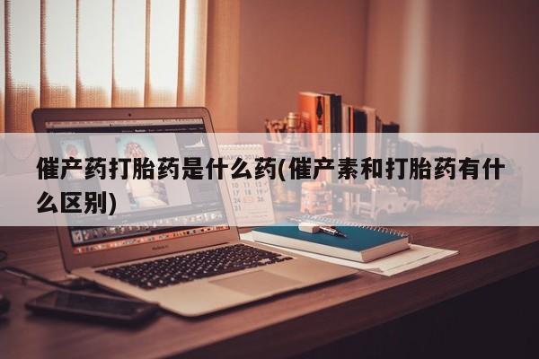 堕胎药购买微信催产药打胎药是什么药(催产素和打胎药有什么区别)