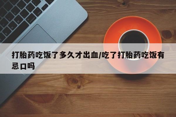 堕胎药购买微信打胎药吃饭了多久才出血/吃了打胎药吃饭有忌口吗