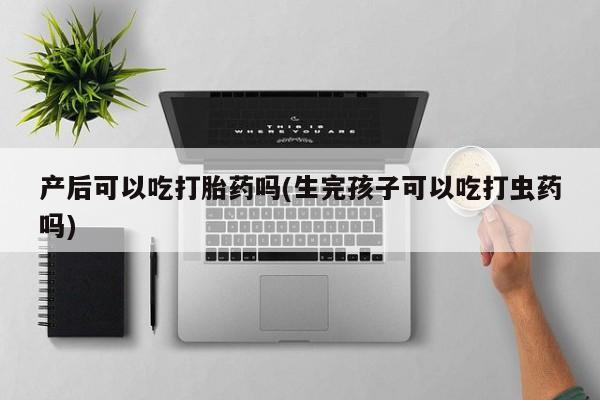 堕胎药购买微信产后可以吃打胎药吗(生完孩子可以吃打虫药吗)