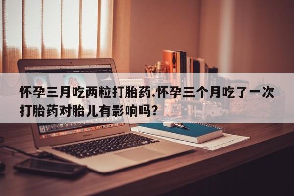 堕胎药购买微信怀孕三月吃两粒打胎药.怀孕三个月吃了一次打胎药对胎儿有影响吗？