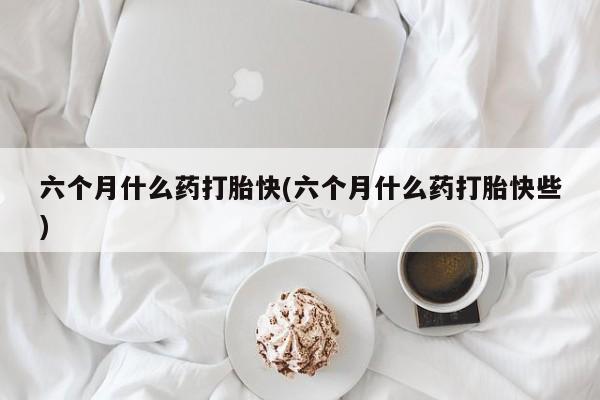 堕胎药购买微信六个月什么药打胎快(六个月什么药打胎快些)