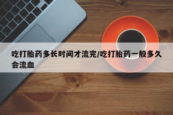 堕胎药购买微信吃打胎药多长时间才流完/吃打胎药一般多久会流血