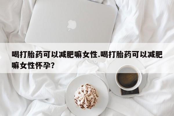 堕胎药购买微信喝打胎药可以减肥嘛女性.喝打胎药可以减肥嘛女性怀孕？