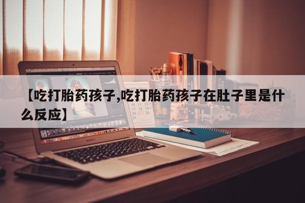 堕胎药购买微信【吃打胎药孩子,吃打胎药孩子在肚子里是什么反应】