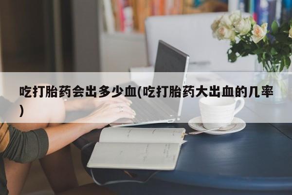 堕胎药购买微信吃打胎药会出多少血(吃打胎药大出血的几率)