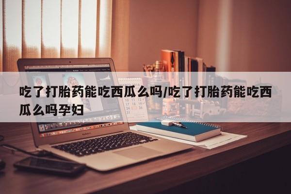 堕胎药购买微信吃了打胎药能吃西瓜么吗/吃了打胎药能吃西瓜么吗孕妇