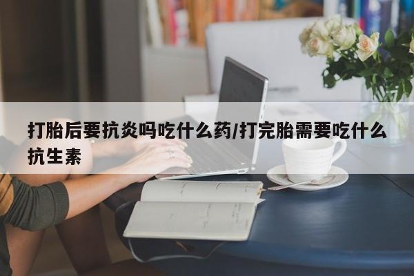 堕胎药购买微信打胎后要抗炎吗吃什么药/打完胎需要吃什么抗生素