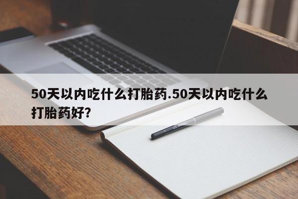 堕胎药购买微信50天以内吃什么打胎药.50天以内吃什么打胎药好？