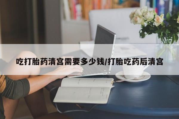 堕胎药购买微信吃打胎药清宫需要多少钱/打胎吃药后清宫
