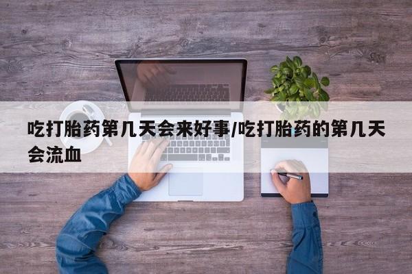 堕胎药购买微信吃打胎药第几天会来好事/吃打胎药的第几天会流血
