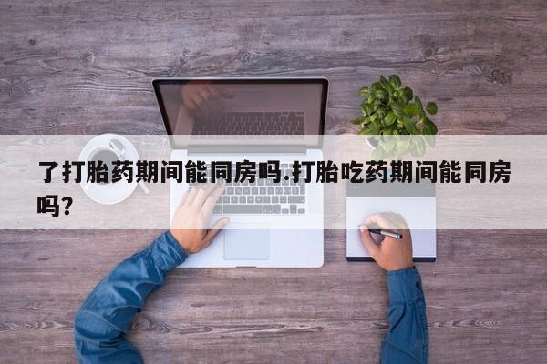 堕胎药购买微信了打胎药期间能同房吗.打胎吃药期间能同房吗？