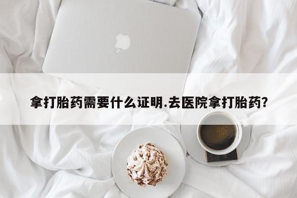 堕胎药购买微信拿打胎药需要什么证明.去医院拿打胎药？