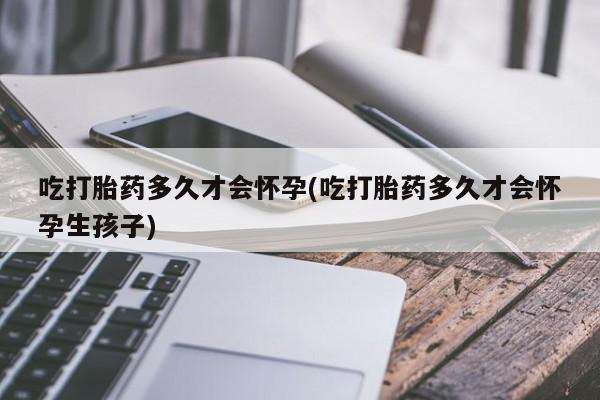 堕胎药购买微信吃打胎药多久才会怀孕(吃打胎药多久才会怀孕生孩子)