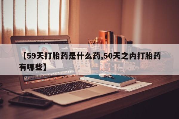 堕胎药购买微信【59天打胎药是什么药,50天之内打胎药有哪些】