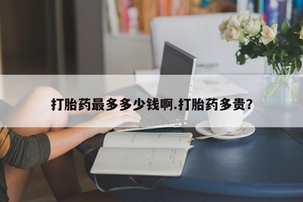 堕胎药购买微信打胎药最多多少钱啊.打胎药多贵？