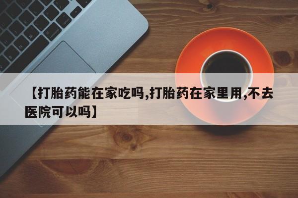 堕胎药购买微信【打胎药能在家吃吗,打胎药在家里用,不去医院可以吗】