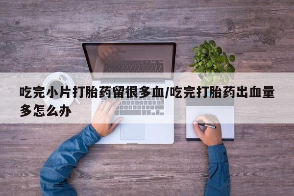 堕胎药购买微信吃完小片打胎药留很多血/吃完打胎药出血量多怎么办
