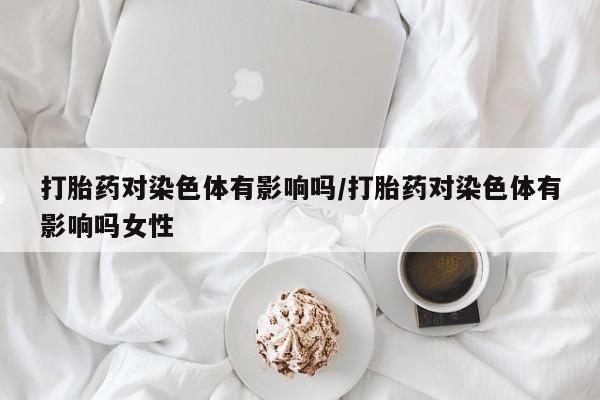 堕胎药购买微信打胎药对染色体有影响吗/打胎药对染色体有影响吗女性