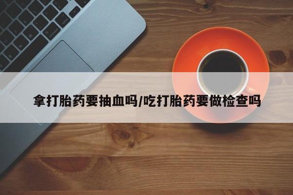 堕胎药购买微信拿打胎药要抽血吗/吃打胎药要做检查吗