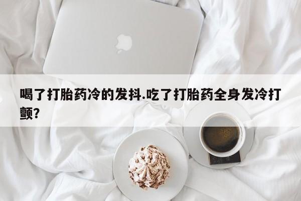 堕胎药购买微信喝了打胎药冷的发抖.吃了打胎药全身发冷打颤？