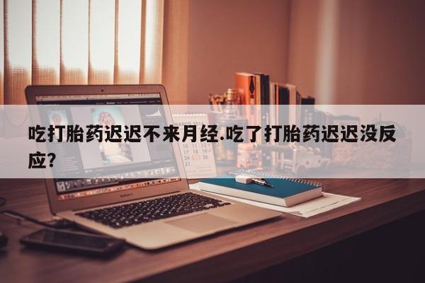 堕胎药购买微信吃打胎药迟迟不来月经.吃了打胎药迟迟没反应？