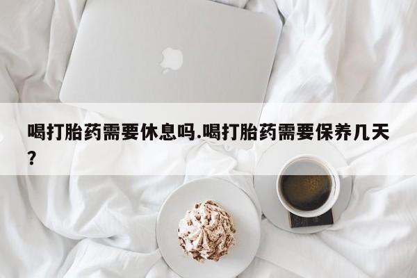 堕胎药购买微信喝打胎药需要休息吗.喝打胎药需要保养几天？