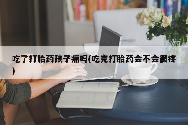 堕胎药购买微信吃了打胎药孩子痛吗(吃完打胎药会不会很疼)